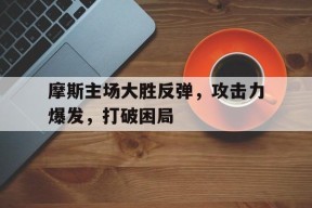 米乐M6登录-摩斯主场大胜反弹，攻击力爆发，打破困局的简单介绍