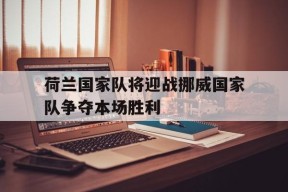 米乐APP下载-荷兰国家队将迎战挪威国家队争夺本场胜利(荷兰国家队将迎战挪威国家队争夺本场胜利了吗)