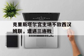米乐M6首页-克里斯塔尔宫主场不敌西汉姆联，遭遇三连败的简单介绍