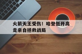 米乐体育娱乐-火箭天王受伤！哈登低开高走亲自拯救战局的简单介绍