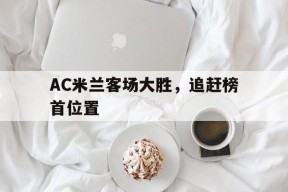 米乐m6平台-AC米兰客场大胜，追赶榜首位置的简单介绍
