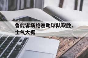 米乐M6登录-鲁能客场绝杀助球队取胜，士气大振的简单介绍