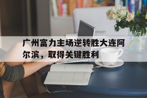 关于广州富力主场逆转胜大连阿尔滨，取得关键胜利的信息
