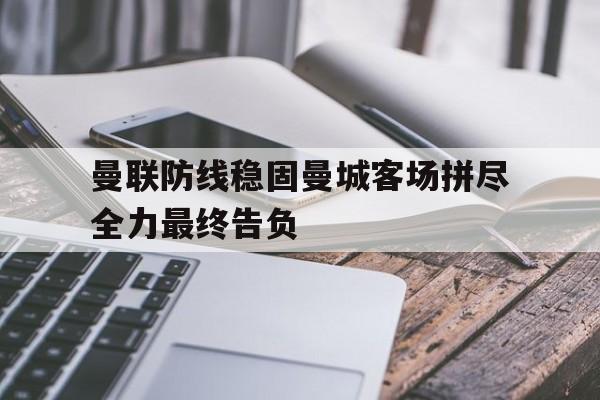 曼联防线稳固曼城客场拼尽全力最终告负的简单介绍